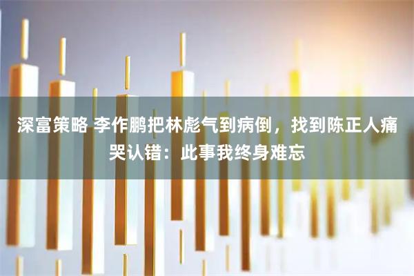 深富策略 李作鹏把林彪气到病倒，找到陈正人痛哭认错：此事我终身难忘