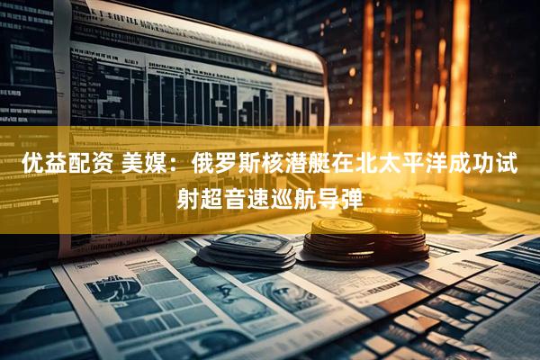 优益配资 美媒：俄罗斯核潜艇在北太平洋成功试射超音速巡航导弹