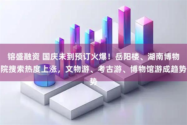 镕盛融资 国庆未到预订火爆！岳阳楼、湖南博物院搜索热度上涨，文物游、考古游、博物馆游成趋势