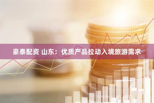 豪泰配资 山东：优质产品拉动入境旅游需求