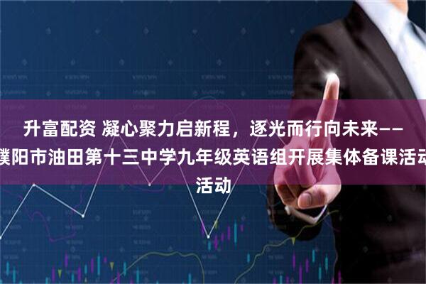 升富配资 凝心聚力启新程，逐光而行向未来——濮阳市油田第十三中学九年级英语组开展集体备课活动