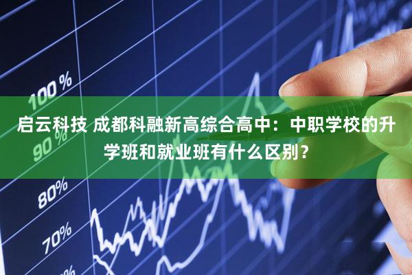 启云科技 成都科融新高综合高中：中职学校的升学班和就业班有什么区别？