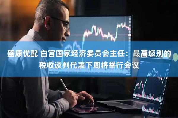 盛康优配 白宫国家经济委员会主任：最高级别的税收谈判代表下周将举行会议