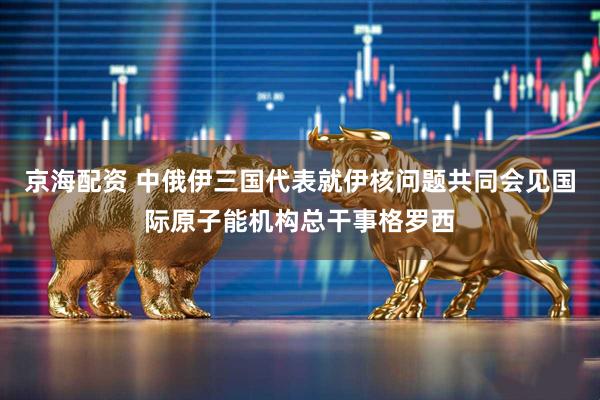 京海配资 中俄伊三国代表就伊核问题共同会见国际原子能机构总干事格罗西