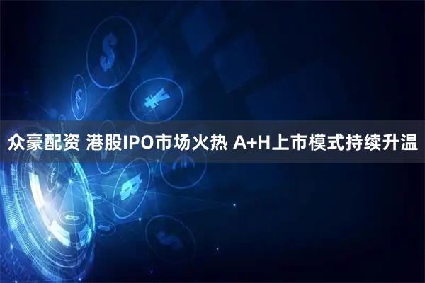 众豪配资 港股IPO市场火热 A+H上市模式持续升温
