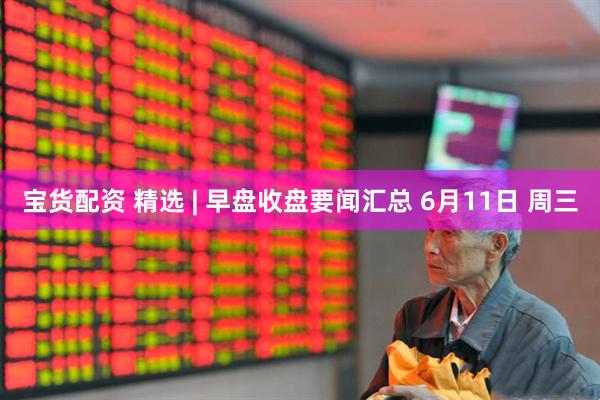 宝货配资 精选 | 早盘收盘要闻汇总 6月11日 周三