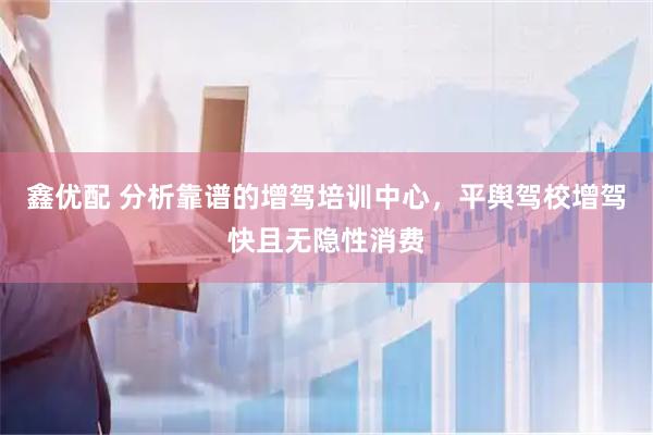鑫优配 分析靠谱的增驾培训中心，平舆驾校增驾快且无隐性消费