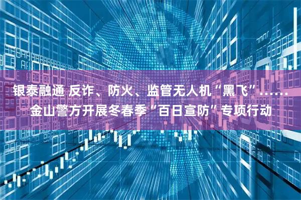 银泰融通 反诈、防火、监管无人机“黑飞”……金山警方开展冬春季“百日宣防”专项行动