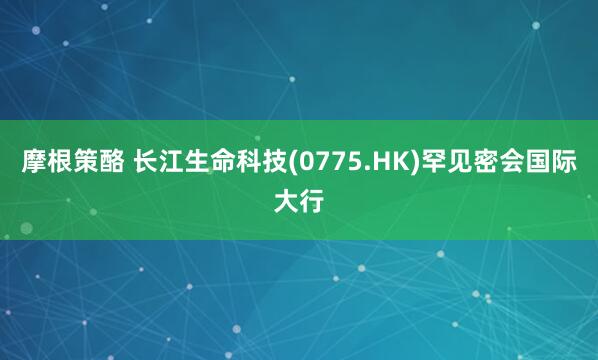摩根策酪 长江生命科技(0775.HK)罕见密会国际大行