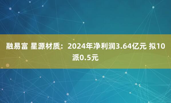 融易富 星源材质：2024年净利润3.64亿元 拟10派0.5元