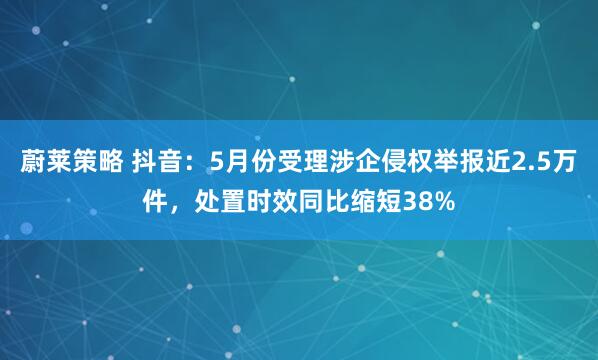 蔚莱策略 抖音：5月份受理涉企侵权举报近2.5万件，处置时效同比缩短38%