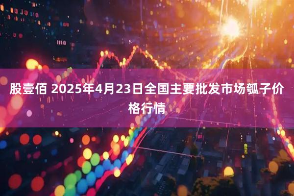 股壹佰 2025年4月23日全国主要批发市场瓠子价格行情