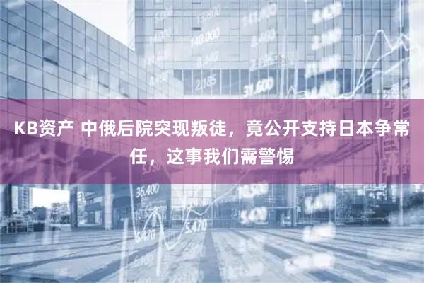 KB资产 中俄后院突现叛徒，竟公开支持日本争常任，这事我们需警惕
