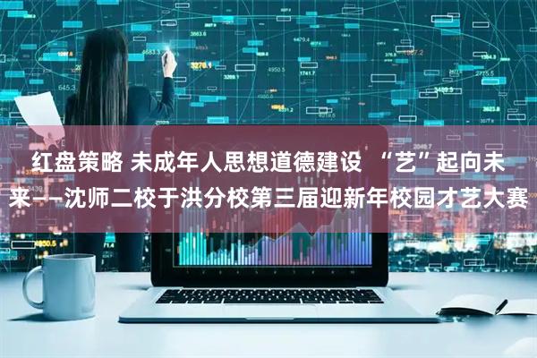 红盘策略 未成年人思想道德建设  “艺”起向未来——沈师二校于洪分校第三届迎新年校园才艺大赛