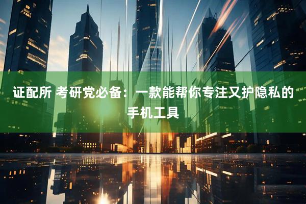 证配所 考研党必备：一款能帮你专注又护隐私的手机工具