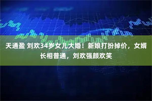 天通盈 刘欢34岁女儿大婚！新娘打扮掉价，女婿长相普通，刘欢强颜欢笑