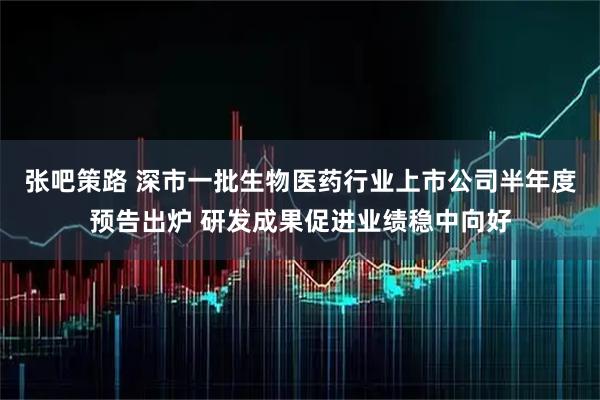张吧策路 深市一批生物医药行业上市公司半年度预告出炉 研发成果促进业绩稳中向好