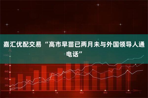 嘉汇优配交易 “高市早苗已两月未与外国领导人通电话”